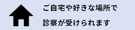 ご自宅や好きな場所で診察が受けられます